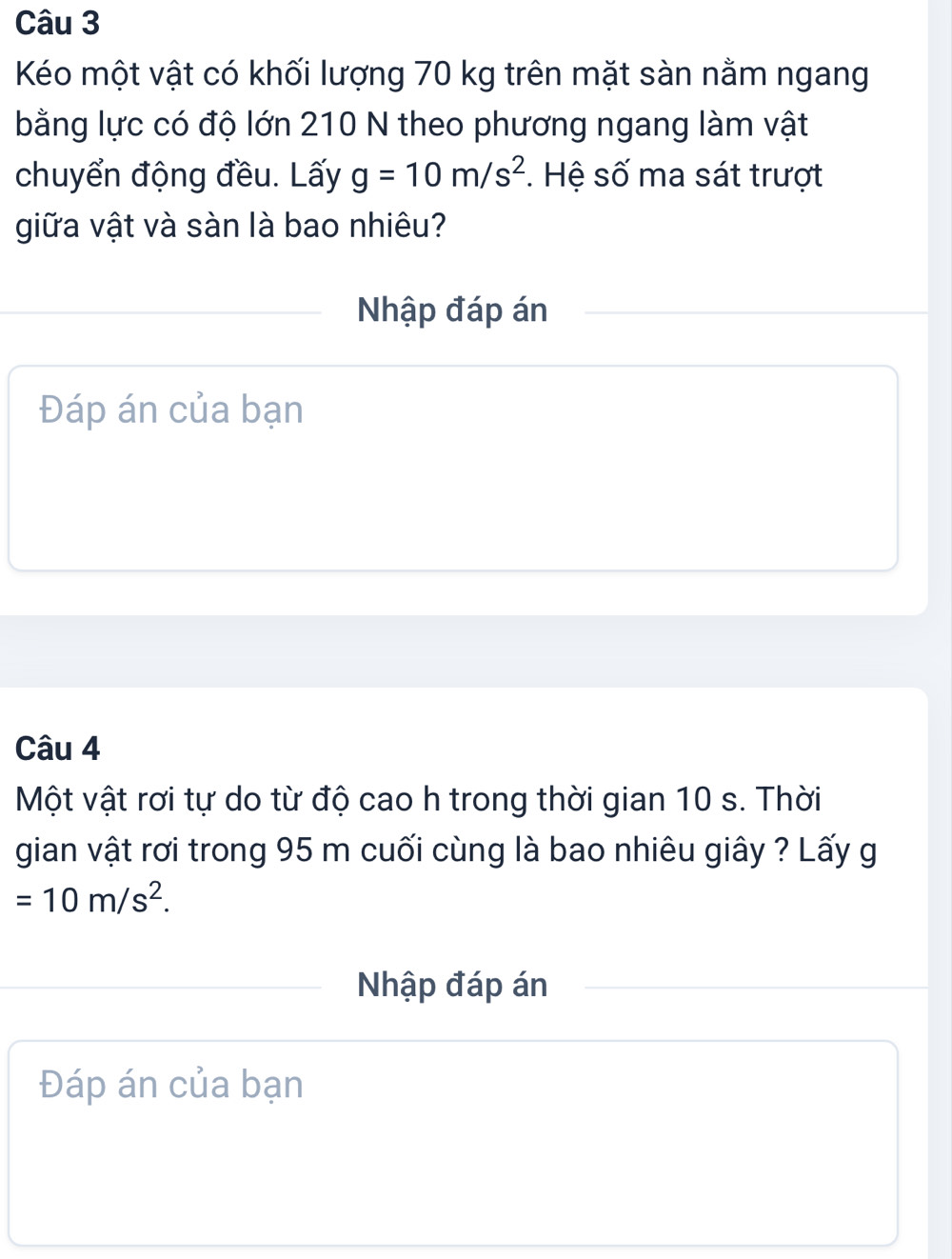 Kéo một vật có khối lượng 70 kg trên mặt sàn nằm ngang 
bằng lực có độ lớn 210 N theo phương ngang làm vật 
chuyển động đều. Lấy g=10m/s^2. Hệ số ma sát trượt 
giữa vật và sàn là bao nhiêu? 
Nhập đáp án 
Đáp án của bạn 
Câu 4 
Một vật rơi tự do từ độ cao h trong thời gian 10 s. Thời 
gian vật rơi trong 95 m cuối cùng là bao nhiêu giây ? Lấy g
=10m/s^2. 
Nhập đáp án 
Đáp án của bạn