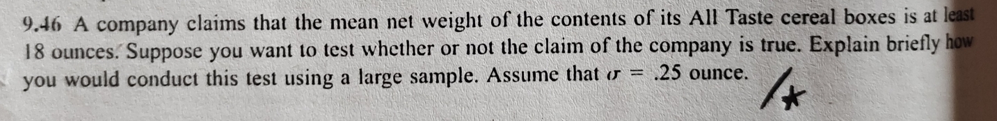 9.46 A company claims that the mean net weight of the contents of its All Taste cereal boxes is at least
18 ounces. Suppose you want to test whether or not the claim of the company is true. Explain briefly how 
you would conduct this test using a large sample. Assume that sigma =.25 ounce.