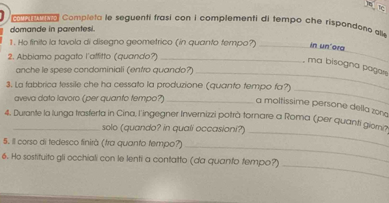 TC 
men eo Completa le seguenti frasi con i complementi di tempo che rispondono alle 
domande in parentesi. 
1. Ho finito la tavola di disegno geometrico (in quanto tempo?) _in un’ora 
2. Abbiamo pagato l'affitto (quando?)_ 
, ma bisogna pagare 
anche le spese condominiali (entro quando?)_ 
3. La fabbrica tessile che ha cessato la produzione (quanto tempo fa?) 
aveva dato lavoro (per quanto tempo?)_ 
_ 
a moltissime persone della zong 
4. Durante la lunga trasferta in Cina, l'ingegner Invernizzi potrà tornare a Roma (per quanti giorni? 
solo (quando? in quali occasioni?)_ 
5. Il corso di tedesco finirà (tra quanto tempo?)_ 
_ 
6. Ho sostituito gli occhiali con le lenti a contatto (da quanto tempo?)