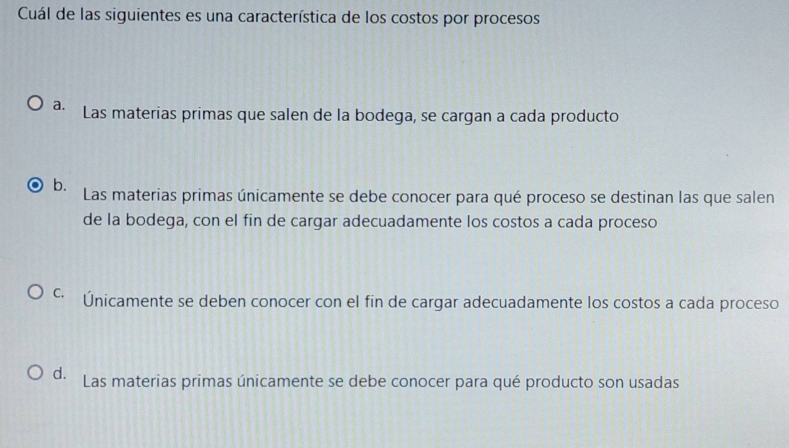 Cuál de las siguientes es una característica de los costos por procesos
a. Las materias primas que salen de la bodega, se cargan a cada producto
b.
Las materias primas únicamente se debe conocer para qué proceso se destinan las que salen
de la bodega, con el fin de cargar adecuadamente los costos a cada proceso
C. Únicamente se deben conocer con el fin de cargar adecuadamente los costos a cada proceso
d. Las materias primas únicamente se debe conocer para qué producto son usadas