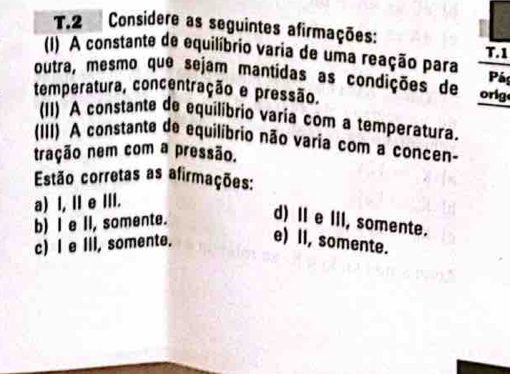 Considere as seguintes afirmações: T. 1
(1) A constante de equilíbrio varia de uma reação para
outra, mesmo que sejam mantidas as condições de orig Páp
temperatura, concentração e pressão.
(II) A constante de equilibrio varia com a temperatura.
(III) A constante de equilíbrio não varia com a concen-
tração nem com a pressão.
Estão corretas as afirmações:
a) I, II e III.
b) I e II, somente.
d) I e III, somente.
c) I e III, somente. e) II, somente.