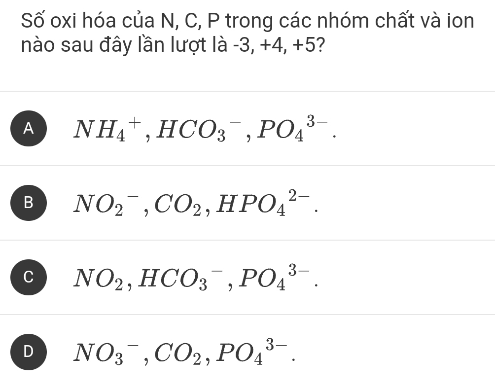 Số oxi hóa của N, C, P trong các nhóm chất và ion
nào sau đây lần lượt là -3, +4, +5?
A NH_4^(+ ^-), HCO_3^(-, PO_4^(3-).
B NO_2^-, CO_2) ,HPO_4^((2-).
C NO_2), HCO_3^(-, PO_4^(3-).
D NO_3^-, CO_2), PO_4^(3-).