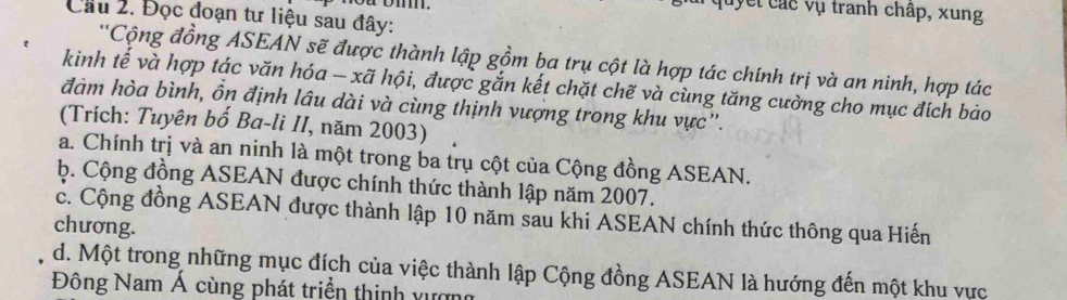 oa oi.
quyết các vụ tranh chấp, xung
Cầu 2. Đọc đoạn tư liệu sau đây:
''Cộng đồng ASEAN sẽ được thành lập gồm ba trụ cột là hợp tác chính trị và an ninh, hợp tác
kinh tế và hợp tác văn hóa - xã hội, được gắn kết chặt chẽ và cùng tăng cường cho mục đích bảo
đàm hòa bình, ồn định lâu dài và cùng thịnh vượng trong khu vực”.
(Trích: Tuyên bố Ba-li II, năm 2003)
a. Chính trị và an ninh là một trong ba trụ cột của Cộng đồng ASEAN.
ộ. Cộng đồng ASEAN được chính thức thành lập năm 2007.
c. Cộng đồng ASEAN được thành lập 10 năm sau khi ASEAN chính thức thông qua Hiến
chương.
d. Một trong những mục đích của việc thành lập Cộng đồng ASEAN là hướng đến một khu vực
Đông Nam Á cùng phát triển thinh vượn