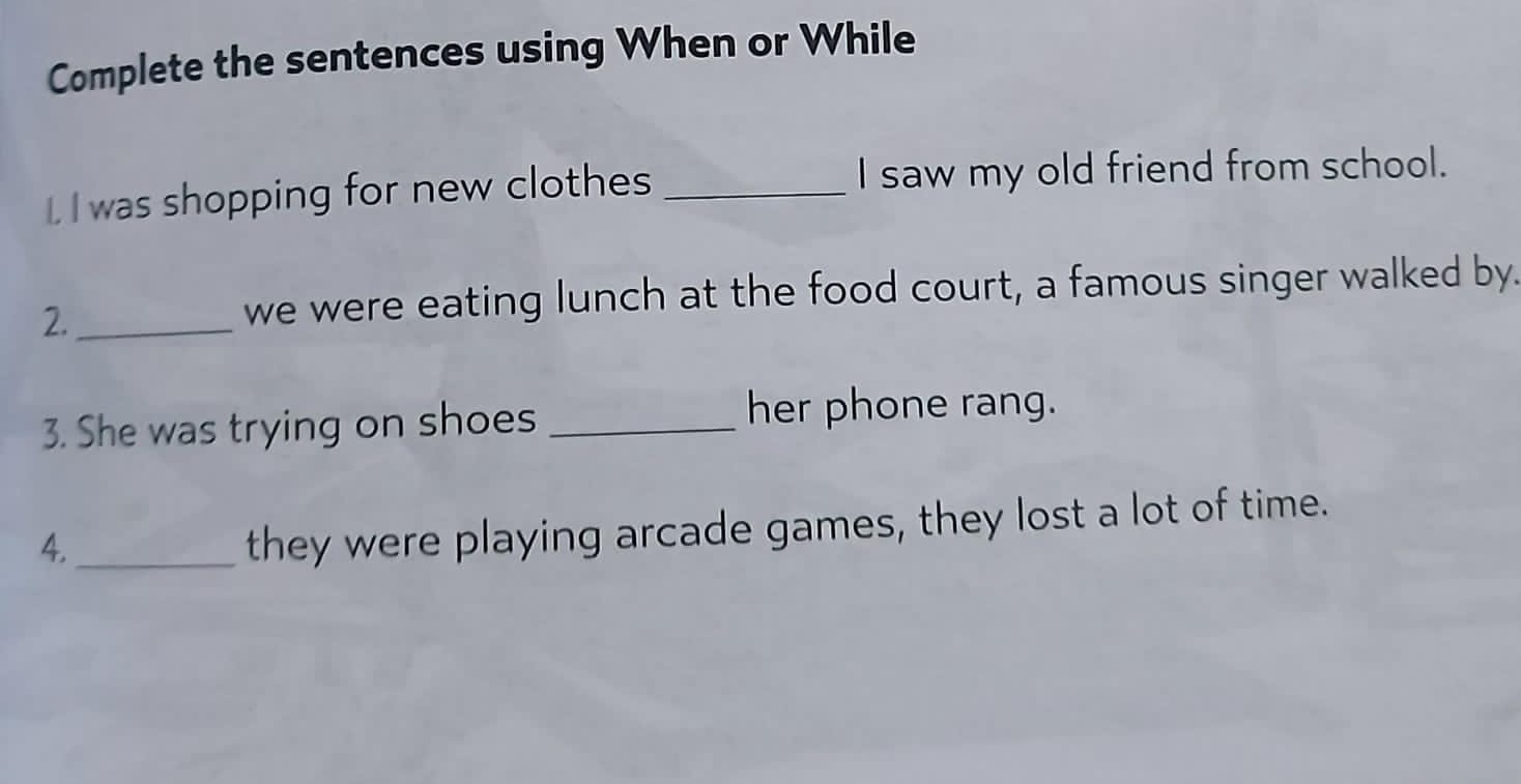 Complete the sentences using When or While 
L I was shopping for new clothes _I saw my old friend from school. 
2._ 
we were eating lunch at the food court, a famous singer walked by. 
3. She was trying on shoes_ 
her phone rang. 
4._ 
they were playing arcade games, they lost a lot of time.