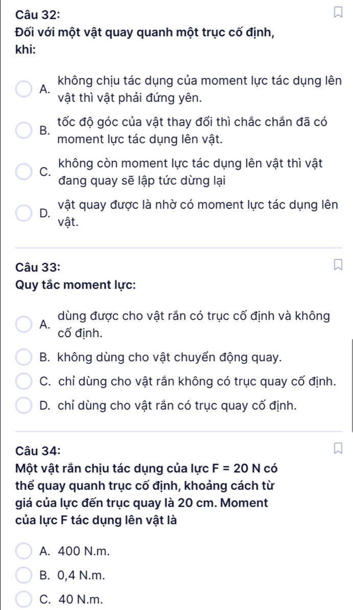 Đối với một vật quay quanh một trục cố định,
khi:
không chịu tác dụng của moment lực tác dụng lên
A.
vật thì vật phải đứng yên.
tốc độ góc của vật thay đổi thì chắc chắn đã có
B.
moment lực tác dụng lên vật.
không còn moment lực tác dụng lên vật thì vật
C.
đang quay sẽ lập tức dừng lại
D. vật quay được là nhờ có moment lực tác dụng lên
vật.
Câu 33:
Quy tắc moment lực:
dùng được cho vật rắn có trục cố định và không
A. cố định.
B. không dùng cho vật chuyển động quay.
C. chỉ dùng cho vật rắn không có trục quay cố định.
D. chỉ dùng cho vật rắn có trục quay cố định.
Câu 34:
Một vật rắn chịu tác dụng của lực F=20N có
thể quay quanh trục cố định, khoảng cách từ
giá của lực đến trục quay là 20 cm. Moment
của lực F tác dụng lên vật là
A. 400 N.m.
B. 0,4 N.m.
C. 40 N.m.