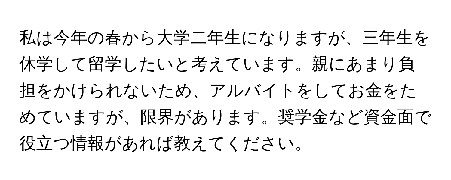 私は今年の春から大学二年生になりますが、三年生を休学して留学したいと考えています。親にあまり負担をかけられないため、アルバイトをしてお金をためていますが、限界があります。奨学金など資金面で役立つ情報があれば教えてください。