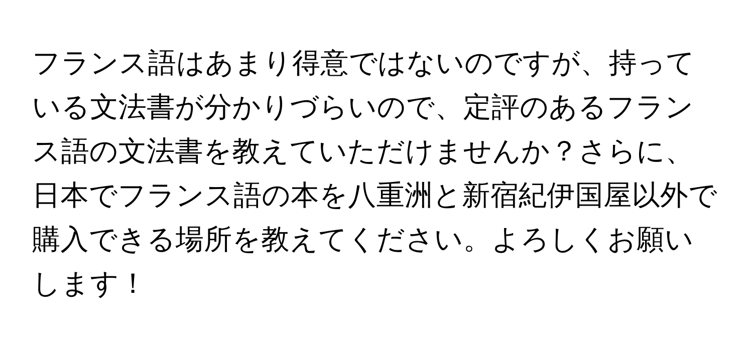 フランス語はあまり得意ではないのですが、持っている文法書が分かりづらいので、定評のあるフランス語の文法書を教えていただけませんか？さらに、日本でフランス語の本を八重洲と新宿紀伊国屋以外で購入できる場所を教えてください。よろしくお願いします！