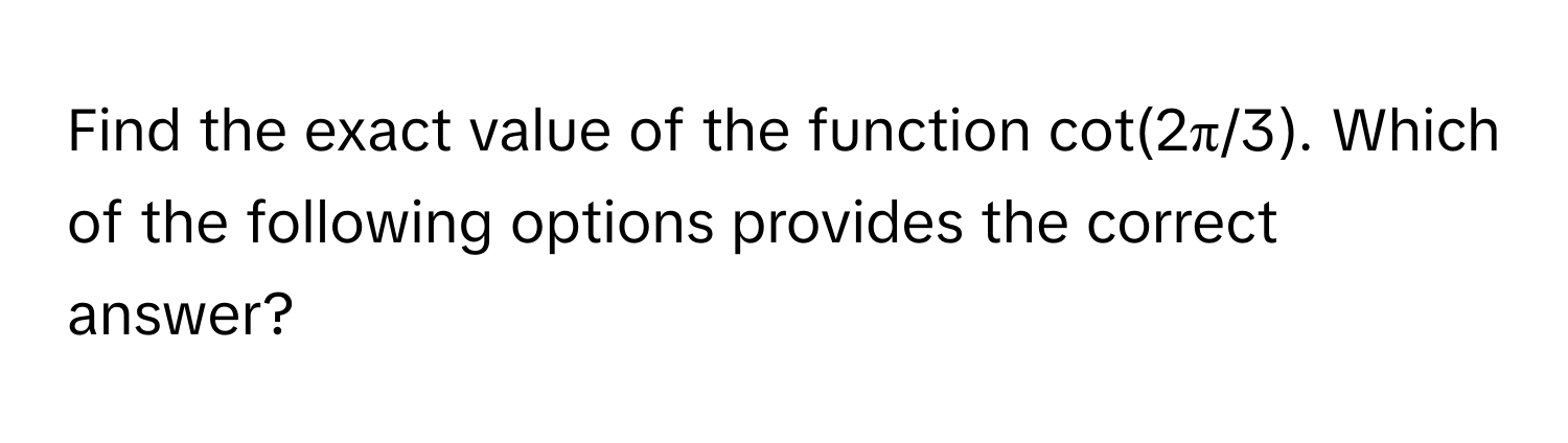 Find the exact value of the function cot(2π/3). Which of the following options provides the correct answer?