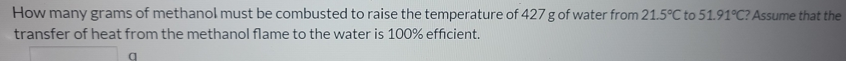 How many grams of methanol must be combusted to raise the temperature of 427 g of water from 21.5°C to 51.91°C? Assume that the 
transfer of heat from the methanol flame to the water is 100% efficient. 
q