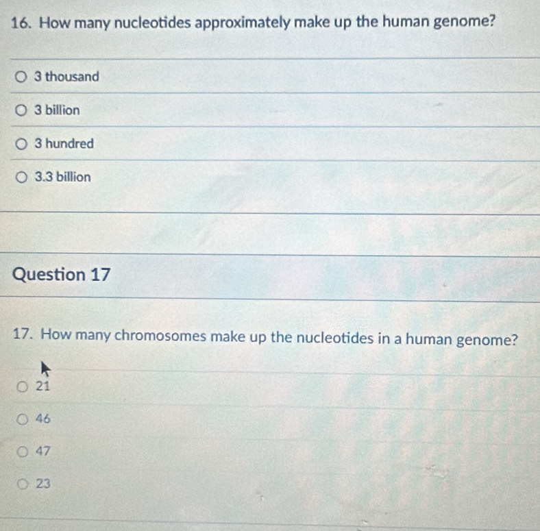 How many nucleotides approximately make up the human genome?
3 thousand
3 billion
3 hundred
3.3 billion
Question 17
17. How many chromosomes make up the nucleotides in a human genome?
21
46
47
23