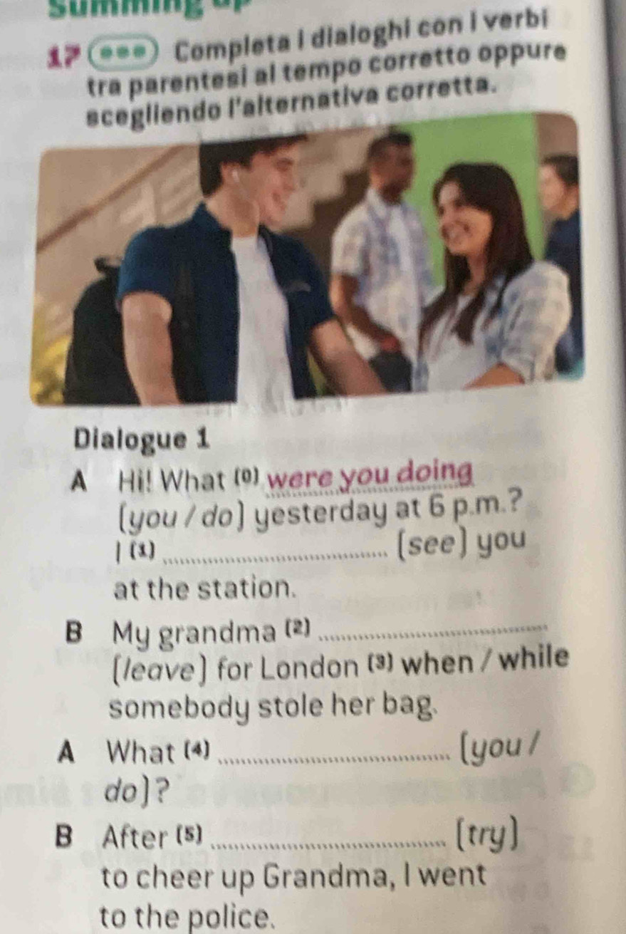 summig 
7 ===) Completa i dialoghi con i verbi 
tra parentesi al tempo corretto oppure 
lternativa corretta. 
Dialogue 1 
A Hi! What () were you doing 
(you / do) yesterday at 6 p.m.? 
| (1) _(see) you 
at the station. 
B My grandma (2)_ 
(leave] for London ³ when / while 
somebody stole her bag. 
A What (4)_ [you / 
do)? 
B After (s) _try] 
to cheer up Grandma, I went 
to the police.