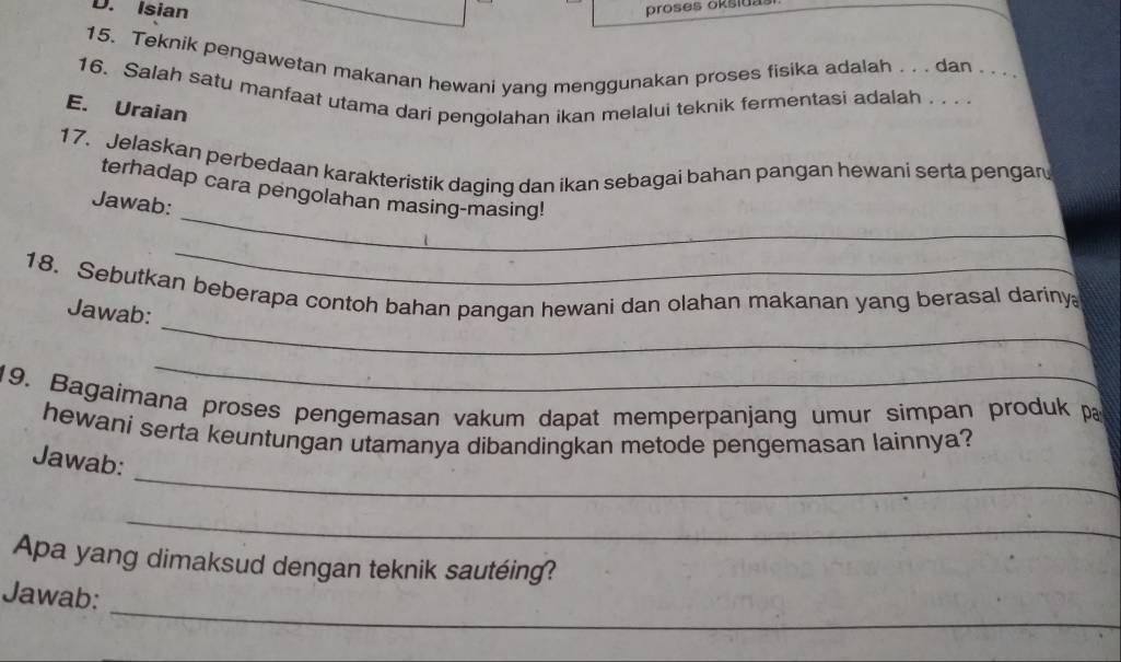 Isian proses oksiuas 
15. Teknik pengawetan makanan hewani yang menggunakan proses fisika adalah . . . dan . . . . 
16. Salah satu manfaat utama dari pengolahan ikan melalui teknik fermentasi adalah . . 
E. Uraian 
17. Jelaskan perbedaan karakteristik daging dan ikan sebagai bahan pangan hewani serta pengan 
_ 
terhadap cara pengolahan masing-masing! 
Jawab: 
_ 
_ 
18. Sebutkan beberapa contoh bahan pangan hewani dan olahan makanan yang berasal dariny 
Jawab: 
_ 
19. Bagaimana proses pengemasan vakum dapat memperpanjang umur simpan produk p 
hewani serta keuntungan utamanya dibandingkan metode pengemasan lainnya? 
_ 
Jawab: 
_ 
Apa yang dimaksud dengan teknik sautéing? 
_ 
Jawab: