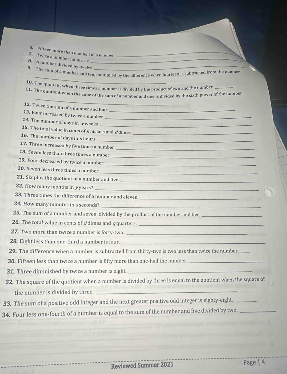 Fifteen more than one-half of a number_ 
7. Twice a number minus six_ 
8. A number divided by twelve_ 
_ 
9. The sum of a number and ten, multiplied by the difference when fourteen is subtracted from the number 
10. The quotient when three times a number is divided by the product of two and the number_ 
_ 
11. The quotient when the cube of the sum of a number and one is divided by the sixth power of the number 
12. Twice the sum of a number and four 
_ 
13. Four increased by twice a number_ 
14. The number of days in w weeks
_ 
15. The total value in cents of ønickels and ádimes_ 
_ 
16. The number of days in½hours 
_ 
17. Three increased by five times a number 
_ 
18. Seven less than three times a number 
_ 
19. Four decreased by twice a number 
_ 
20. Seven less three times a number 
21. Six plus the quotient of a number and five 
_ 
22. How many months in yyears? 
_ 
23. Three times the difference of a number and eleven_ 
24. How many minutes in s seconds?_ 
25. The sum of a number and seven, divided by the product of the number and five_ 
26. The total value in cents of ádimes and äquarters._ 
27. Two more than twice a number is forty-two._ 
28. Eight less than one-third a number is four._ 
29. The difference when a number is subtracted from thirty-two is two less than twice the number._ 
30. Fifteen less than twice a number is fifty more than one-half the number._ 
31. Three diminished by twice a number is eight._ 
32. The square of the quotient when a number is divided by three is equal to the quotient when the square of 
the number is divided by three._ 
33. The sum of a positive odd integer and the next greater positive odd integer is eighty-eight._ 
34. Four less one-fourth of a number is equal to the sum of the number and five divided by two._ 
Reviewed Summer 2021 Page | 4