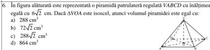 In figura alăturată este reprezentată o piramidă patrulateră regulată VABCD cu inălțimea
egală cu 6sqrt(2)cm. Dacă △ VOA este isoscel, atunci volumul piramidei este egal cu:
a) 288cm^3
b) 72sqrt(2)cm^3
c) 288sqrt(2)cm^3
d) 864cm^3
B