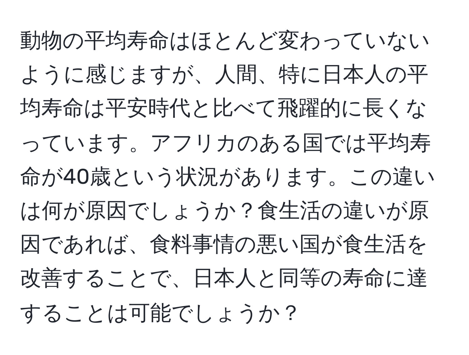 動物の平均寿命はほとんど変わっていないように感じますが、人間、特に日本人の平均寿命は平安時代と比べて飛躍的に長くなっています。アフリカのある国では平均寿命が40歳という状況があります。この違いは何が原因でしょうか？食生活の違いが原因であれば、食料事情の悪い国が食生活を改善することで、日本人と同等の寿命に達することは可能でしょうか？