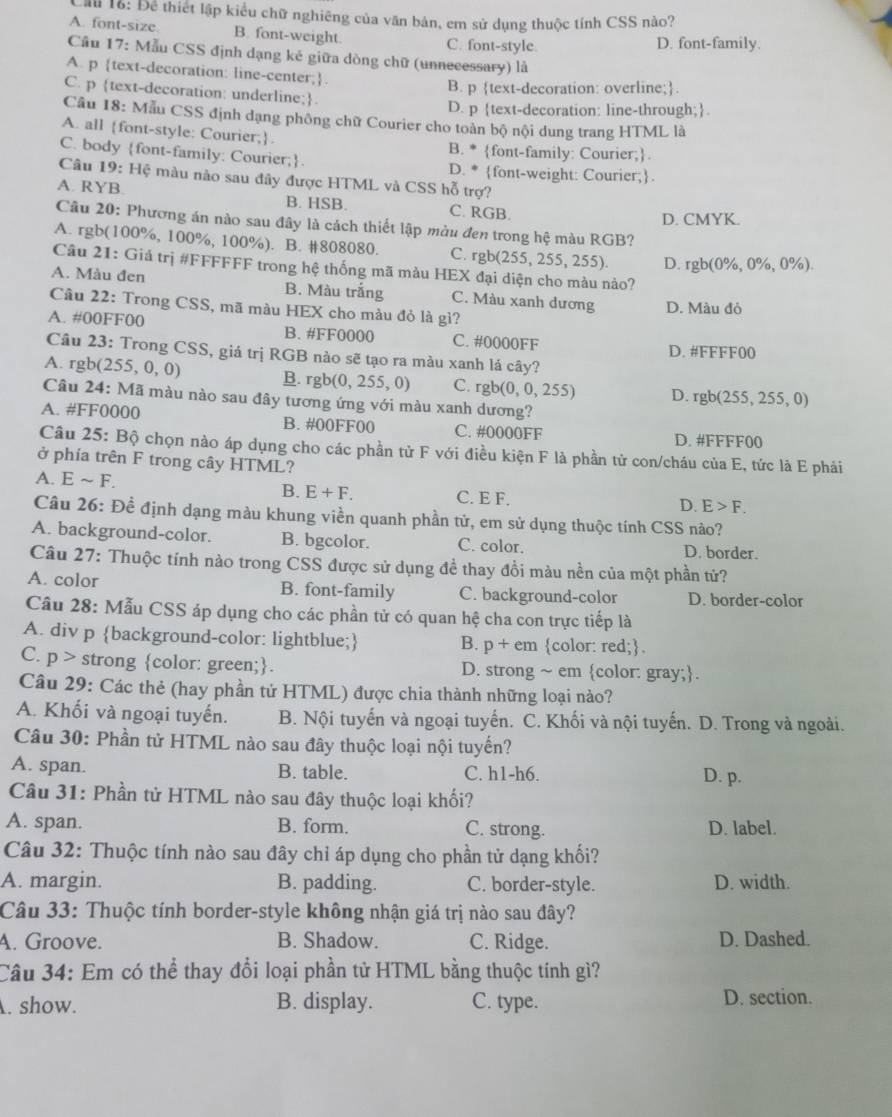 Cầu 1ỗ: Để thiết lập kiểu chữ nghiêng của văn bản, em sử dụng thuộc tính CSS nào?
A. font-size B. font-weight. C. font-style. D. font-family.
Câu 17: Mẫu CSS định dạng kẻ giữa dòng chữ (unnecessary) là
A. p text-decoration: line-center;.
B. p text-decoration: overline;.
C. p text-decoration: underline;.
D. p text-decoration: line-through;.
Câu 18: Mẫu CSS định dạng phống chữ Courier cho toàn bộ nội dung trang HTML là
A. all font-style: Courier;.
B. * font-family: Courier;
C. body font-family: Courier;. D. * font-weight: Courier;.
Câu 19: Hệ màu nào sau đây được HTML và CSS hỗ trợ?
A. RYB B. HSB. C. RGB.
D. CMYK.
Câu 20: Phương án nào sau đây là cách thiết lập màu đen trong hệ màu RGB?
A. rgb(100%, 100%, 100%). B. #808080. C. rgb(255,255,255). D. rgb(0% ,0% ,0% ).
Câu 21: Giá trị #FFFFFF trong hệ thống mã màu HEX đại diện cho màu nào?
A. Màu đen B. Màu trắng C. Màu xanh dương
Câu 22: Trong CSS, mã màu HEX cho màu đỏ là gì? D. Màu đỏ
A. #00FF00 B. #FF0000 C. #0000FF
Câu 23: Trong CSS, giá trị RGB nào sẽ tạo ra màu xanh lá cây? D. #FFFF00
A. rgb(255,0,0) B. rgb(0,255,0) C. rgb(0,0,255) D. rgb(255,255,0)
Câu 24:Ma i màu nào sau đây tương ứng với màu xanh dương?
A. #F F0000 B. #00FF00 C. #0000FF D. #FFFF00
Câu 25:Bhat Q chọn nào áp dụng cho các phần tử F với điều kiện F là phần tử con/cháu của E, tức là E phải
ở phía trên F trong cây HTML?
B. E+F.
A. Esim F. C. E F. D. E>F.
Câu 26 : Đề định dạng màu khung viền quanh phần tử, em sử dụng thuộc tính CSS nào?
A. background-color. B. bgcolor. C. color.
D. border.
Câu 27: Thuộc tính nào trong CSS được sử dụng đề thay đồi màu nền của một phần tử?
A. color B. font-family C. background-color D. border-color
Câu 28: Mẫu CSS áp dụng cho các phần tử có quan hệ cha con trực tiếp là
A. div p background-color: lightblue;  color: red;.
B. p+em
C. p> strong color: green;. D. strong ~ em color: gray;.
Câu 29: Các thẻ (hay phần tử HTML) được chia thành những loại nào?
A. Khối và ngoại tuyến. B. Nội tuyến và ngoại tuyến. C. Khối và nội tuyến. D. Trong và ngoài.
Câu 30: Phần tử HTML nào sau đây thuộc loại nội tuyến?
A. span. B. table. C. h1-h6. D. p.
Câu 31: Phần tử HTML nào sau đây thuộc loại khối?
A. span. B. form. C. strong. D. label.
Câu 32: Thuộc tính nào sau đây chỉ áp dụng cho phần tử dạng khối?
A. margin. B. padding. C. border-style. D. width.
Câu 33: Thuộc tính border-style không nhận giá trị nào sau đây?
A. Groove. B. Shadow. C. Ridge. D. Dashed.
Câu 34: Em có thể thay đổi loại phần tử HTML bằng thuộc tính gì?
. show. B. display. C. type. D. section.