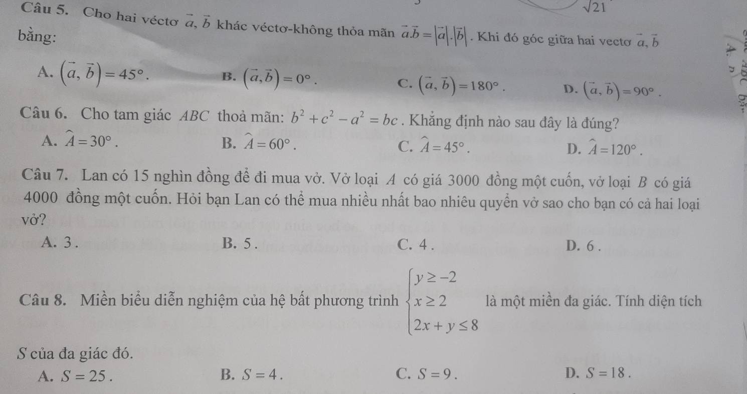 sqrt 21 
Câu 5. Cho hai véctơ vector a, vector b khác véctơ-không thỏa mãn
bằng: vector a.vector b=|vector a|.|vector b|. Khi đó góc giữa hai vecto vector a, vector b
A. (vector a,vector b)=45°.
B. (vector a,vector b)=0°.
C. (vector a,vector b)=180°.
D. (vector a,vector b)=90°. 
Câu 6. Cho tam giác ABC thoả mãn: b^2+c^2-a^2=bc. Khẳng định nào sau đây là đúng?
A. widehat A=30°. B. widehat A=60°. widehat A=45°. hat A=120°. 
C.
D.
Câu 7. Lan có 15 nghìn đồng để đi mua vở. Vở loại A có giá 3000 đồng một cuốn, vở loại B có giá
4000 đồng một cuốn. Hỏi bạn Lan có thể mua nhiều nhất bao nhiêu quyển vở sao cho bạn có cả hai loại
vở?
A. 3. B. 5. C. 4. D. 6 .
Câu 8. Miền biểu diễn nghiệm của hệ bất phương trình beginarrayl y≥ -2 x≥ 2 2x+y≤ 8endarray. là một miền đa giác. Tính diện tích
S của đa giác đó.
A. S=25. B. S=4. C. S=9. D. S=18.