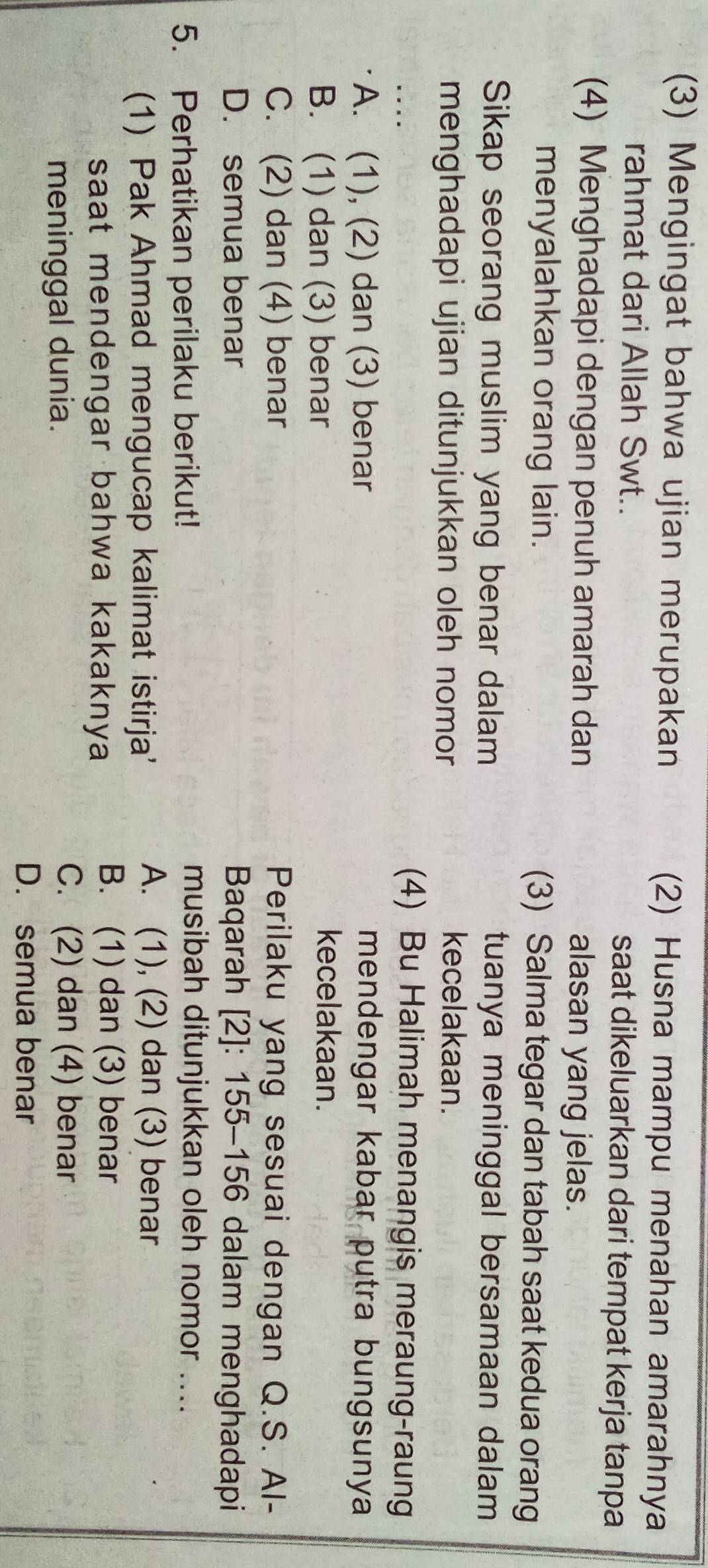 (3) Mengingat bahwa ujian merupakan (2) Husna mampu menahan amarahnya
rahmat dari Allah Swt.. saat dikeluarkan dari tempat kerja tanpa
(4) Menghadapi dengan penuh amarah dan alasan yang jelas.
menyalahkan orang lain. (3) Salma tegar dan tabah saat kedua orang
Sikap seorang muslim yang benar dalam tuanya meninggal bersamaan dalam
menghadapi ujian ditunjukkan oleh nomor 
kecelakaan.
(4) Bu Halimah menangis meraung-raung
A. (1), (2) dan (3) benar mendengar kabar putra bungsunya
B. (1) dan (3) benar
kecelakaan.
C. (2) dan (4) benar Perilaku yang sesuai dengan Q.S. Al-
D. semua benar Baqarah [2]: 155-156 dalam menghadapi
5. Perhatikan perilaku berikut!
musibah ditunjukkan oleh nomor ....
(1) Pak Ahmad mengucap kalimat istirja'
A. (1), (2) dan (3) benar
saat mendengar bahwa kakaknya
B. (1) dan (3) benar
meninggal dunia.
C. (2) dan (4) benar
D. semua benar