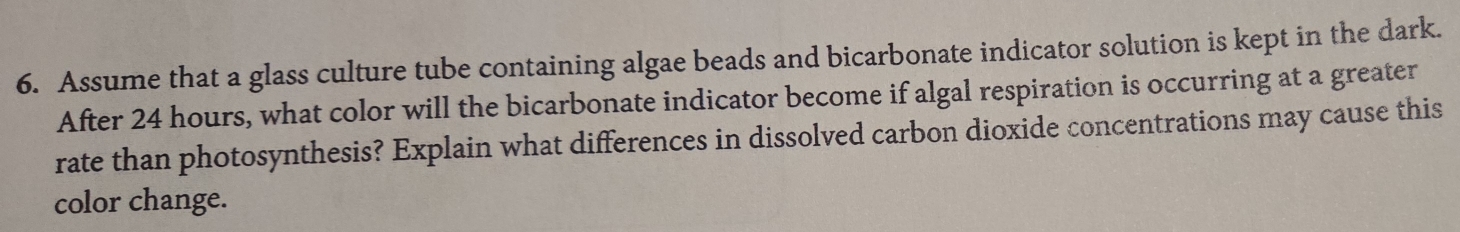 Assume that a glass culture tube containing algae beads and bicarbonate indicator solution is kept in the dark. 
After 24 hours, what color will the bicarbonate indicator become if algal respiration is occurring at a greater 
rate than photosynthesis? Explain what differences in dissolved carbon dioxide concentrations may cause this 
color change.