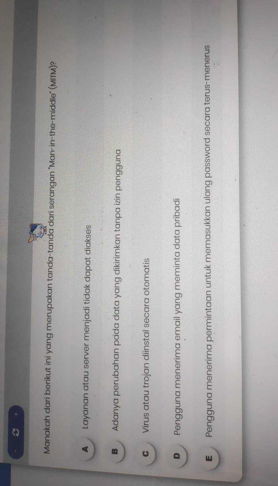 +
Manakah dari berikut ini yang merupakan tanda-tanda dari serangan "Man-in-the-middle" (MITM)?
A Layanan atau server menjadi tidak dapat diakses
B Adanya perubahan pada data yang dikirimkan tanpa izin pengguna
C Virus atau trojan diinstal secara otomatis
D Pengguna menerima email yang meminta data pribadi
E Pengguna menerima permintaan untuk memasukkan ulang password secara terus-menerus