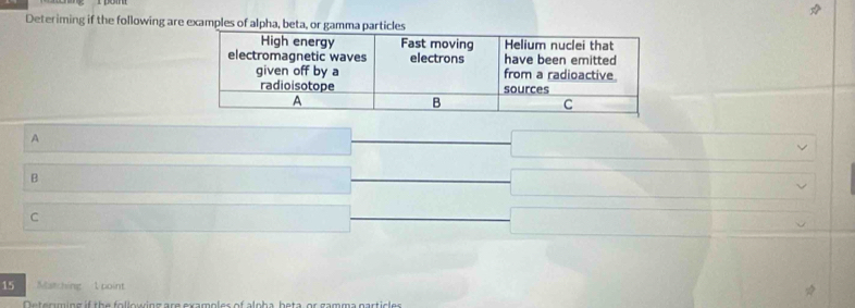 Deteriming if the following are examples of alpha, beta, or gamma particles 
A 
B 
C 
15 Matching 1 point 
Determing if the following are examples of alpha, beta, or gamma particles