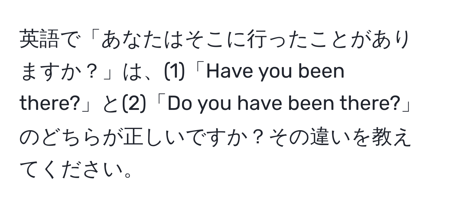 英語で「あなたはそこに行ったことがありますか？」は、(1)「Have you been there?」と(2)「Do you have been there?」のどちらが正しいですか？その違いを教えてください。