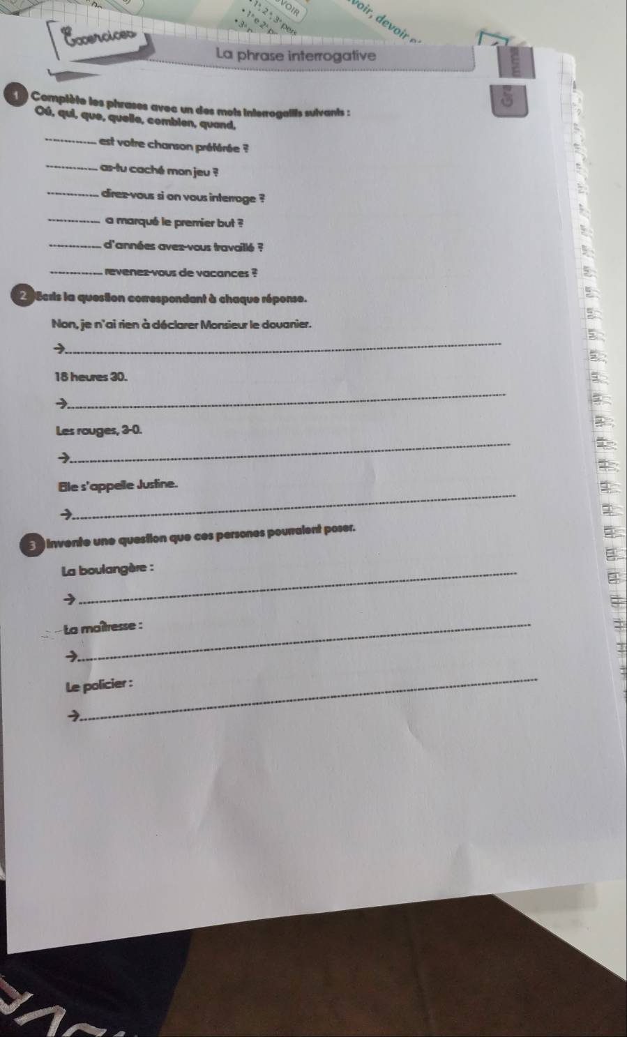 VOIR 
1 ª, 2 ª, 3ª per
1ª e 2º p 
* 3º 
Ecercices 
La phrase interrogative 
Complète les phrases avec un des mots interrogaills suivants : 
Oú, qui, que, quelle, combien, quand. 
_ 
est votre chanson préférée ? 
_ 
as-tu caché mon jeu ? 
_direz-vous si on vous interroge ? 
_a marqué le premier but ? 
_d'années aves-vous travaillé ? 
_ revenes-vous de vacances ? 
2 8cris la question correspondant à chaque réponse. 
Non, je n'ai rien à déclarer Monsieur le douanier. 
_ 
→
18 heures 30. 
_ 
→ 
_ 
Les rouges, 3-0. 
_ 
Ele s'appelle Justine. 
3 invente une question que ces persones pourralent poser. 
La boulangère : 
_ 
La maîtresse : 
_ 
Le policier : 
y