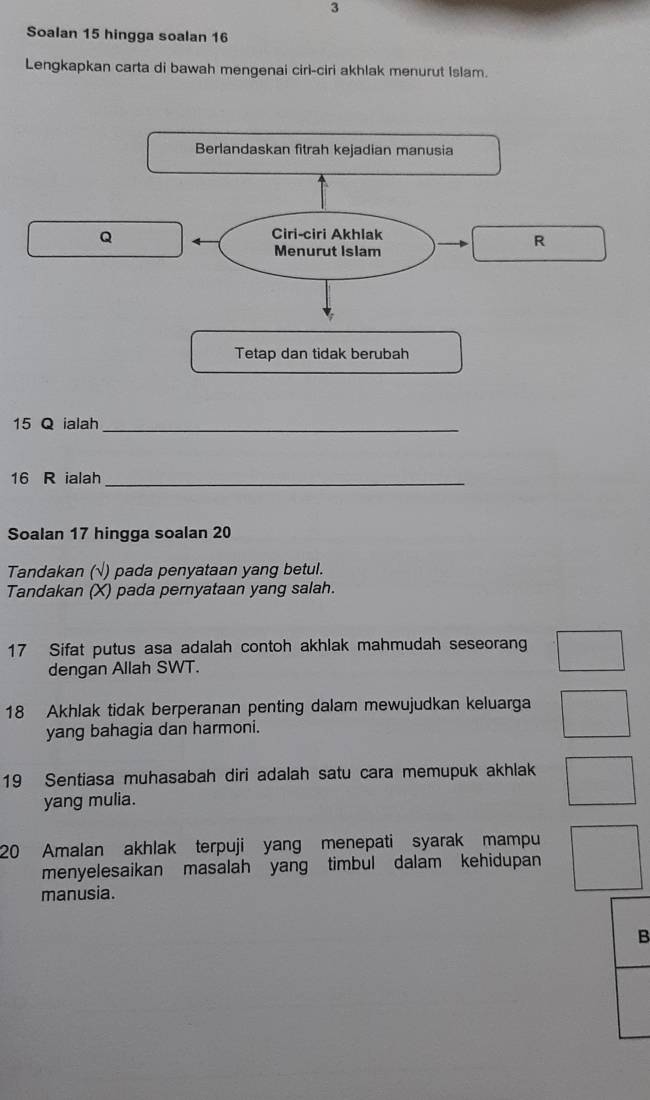 Soalan 15 hingga soalan 16
Lengkapkan carta di bawah mengenai ciri-ciri akhlak menurut Islam. 
Berlandaskan fitrah kejadian manusia
Q
Ciri-ciri Akhlak 
R 
Menurut Islam 
Tetap dan tidak berubah
15 Q ialah_
16 R ialah_ 
Soalan 17 hingga soalan 20
Tandakan (√) pada penyataan yang betul. 
Tandakan (X) pada pernyataan yang salah.
17 Sifat putus asa adalah contoh akhlak mahmudah seseorang 
dengan Allah SWT.
18 Akhlak tidak berperanan penting dalam mewujudkan keluarga 
yang bahagia dan harmoni. 
19 Sentiasa muhasabah diri adalah satu cara memupuk akhlak 
yang mulia. 
20 Amalan akhlak terpuji yang menepati syarak mampu 
menyelesaikan masalah yang timbul dalam kehidupan 
manusia. 
B