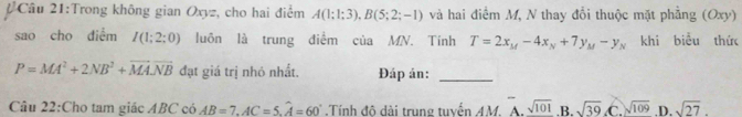 Trong không gian Oxyz, cho hai điểm A(1:1;3), B(5;2;-1) và hai điểm M, N thay đổi thuộc mặt phẳng (Oxy)
sao cho diểm I(1;2;0) luôn là trung điểm của MN. Tính T=2x_M-4x_N+7y_M-y_N khi biểu thức
P=MA^2+2NB^2+vector MA· vector NB đạt giá trị nhỏ nhất. Đáp án:_
Câu 22:Cho tam giác ABC có AB=7, AC=5, widehat A=60° Tính độ dài trung tuyến AM. ^-A.sqrt(101) .B. sqrt(39) .C. sqrt(109) .D. sqrt(27).