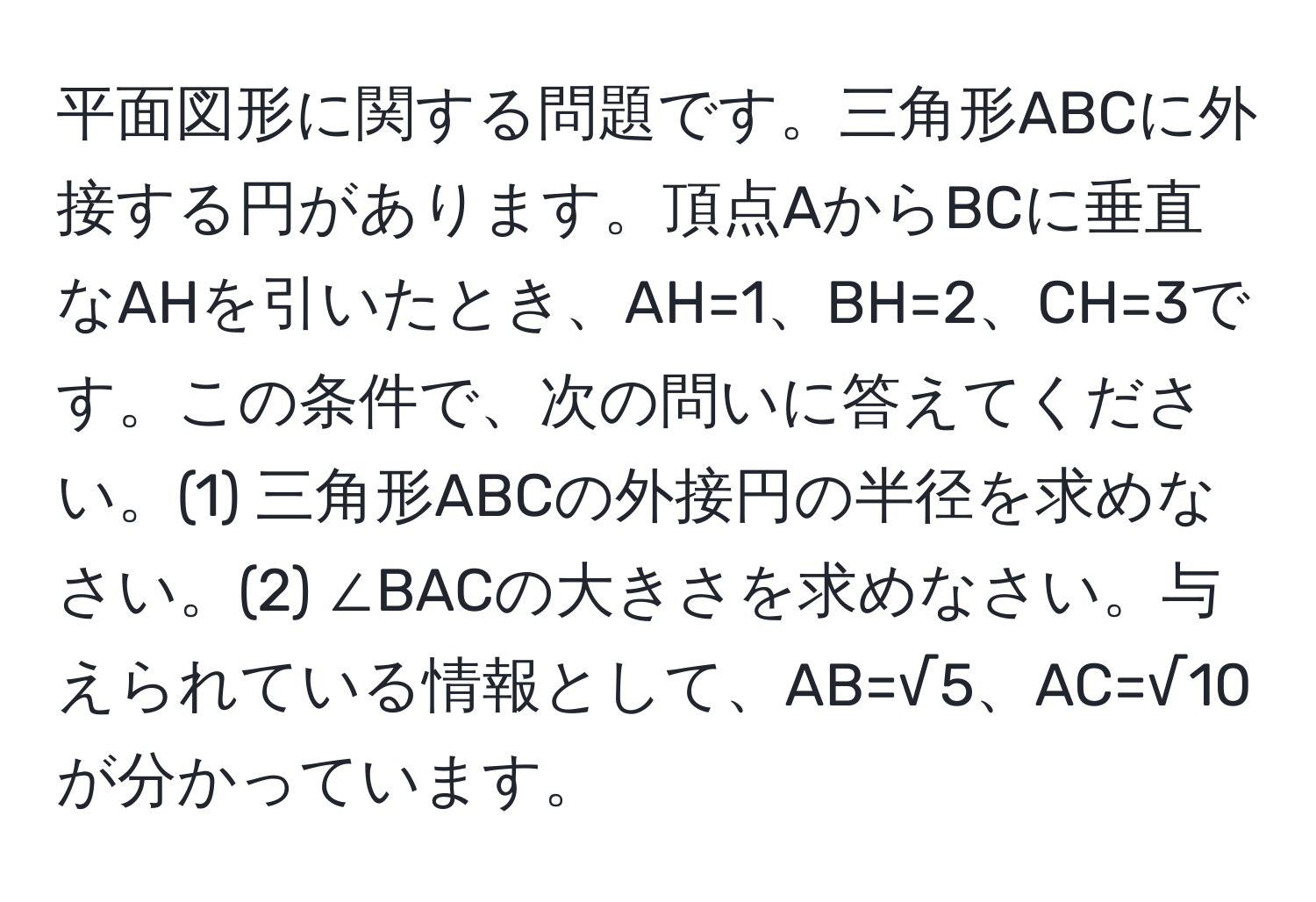 平面図形に関する問題です。三角形ABCに外接する円があります。頂点AからBCに垂直なAHを引いたとき、AH=1、BH=2、CH=3です。この条件で、次の問いに答えてください。(1) 三角形ABCの外接円の半径を求めなさい。(2) ∠BACの大きさを求めなさい。与えられている情報として、AB=√5、AC=√10が分かっています。