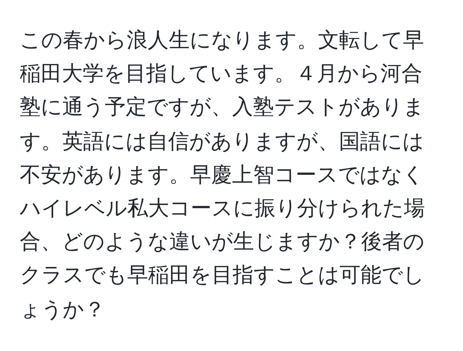 この春から浪人生になります。文転して早稲田大学を目指しています。４月から河合塾に通う予定ですが、入塾テストがあります。英語には自信がありますが、国語には不安があります。早慶上智コースではなくハイレベル私大コースに振り分けられた場合、どのような違いが生じますか？後者のクラスでも早稲田を目指すことは可能でしょうか？