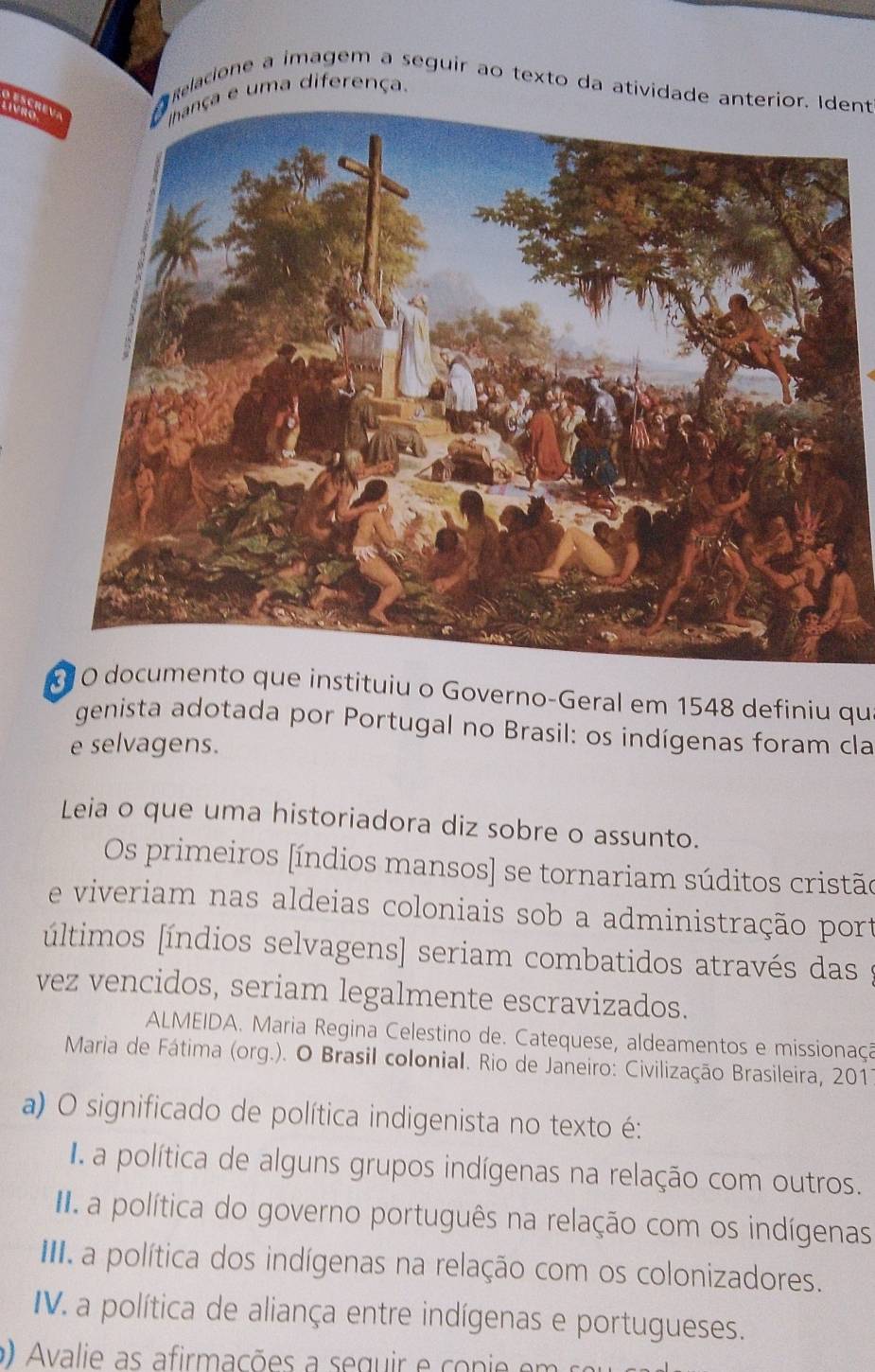 relacione a imagem a seguir ao texto da atividade anterior. Ident
A escrev
Livro
Ihança e uma diferença.
O documento que instituiu o Governo-Geral em 1548 definiu qu
genista adotada por Portugal no Brasil: os indígenas foram cla
e selvagens.
Leia o que uma historiadora diz sobre o assunto.
Os primeiros [índios mansos] se tornariam súditos cristão
e viveriam nas aldeias coloniais sob a administração port
últimos [índios selvagens] seriam combatidos através das
vez vencidos, seriam legalmente escravizados.
ALMEIDA. Maria Regina Celestino de. Catequese, aldeamentos e missionaçã
Maria de Fátima (org.). O Brasil colonial. Rio de Janeiro: Civilização Brasileira, 2011
a) O significado de política indigenista no texto é:
I a política de alguns grupos indígenas na relação com outros.
II a política do governo português na relação com os indígenas
III a política dos indígenas na relação com os colonizadores.
IV. a política de aliança entre indígenas e portugueses.
Avalie as afirmações a seguir e conie em