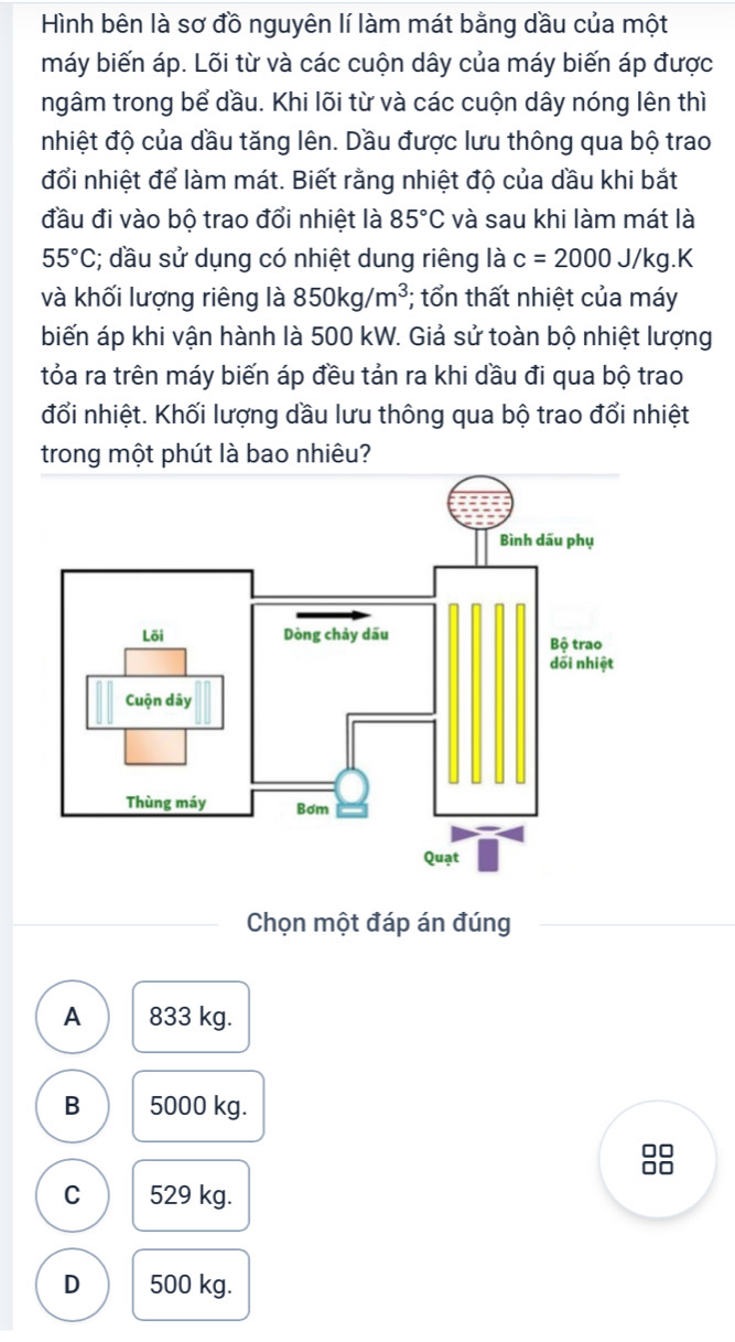 Hình bên là sơ đồ nguyên lí làm mát bằng dầu của một
máy biến áp. Lõi từ và các cuộn dây của máy biến áp được
ngâm trong bể dầu. Khi lõi từ và các cuộn dây nóng lên thì
nhiệt độ của dầu tăng lên. Dầu được lưu thông qua bộ trao
đổi nhiệt để làm mát. Biết rằng nhiệt độ của dầu khi bắt
đầu đi vào bộ trao đổi nhiệt là 85°C và sau khi làm mát là
55°C; dầu sử dụng có nhiệt dung riêng là c=2000J/kg.K
và khối lượng riêng là 850kg/m^3; tổn thất nhiệt của máy
biến áp khi vận hành là 500 kW. Giả sử toàn bộ nhiệt lượng
tỏa ra trên máy biến áp đều tản ra khi dầu đi qua bộ trao
đổi nhiệt. Khối lượng dầu lưu thông qua bộ trao đổi nhiệt
trong một phút là bao nhiêu?
Chọn một đáp án đúng
A 833 kg.
B 5000 kg.
8
C 529 kg.
D 500 kg.