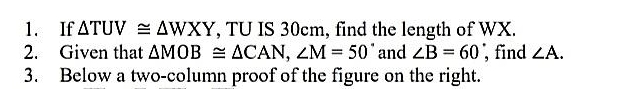 If △ TUV≌ △ WXY , TU IS 30cm, find the length of WX. 
2. Given that △ MOB≌ △ CAN, ∠ M=50° and ∠ B=60 , find ∠ A. 
3. Below a two-column proof of the figure on the right.