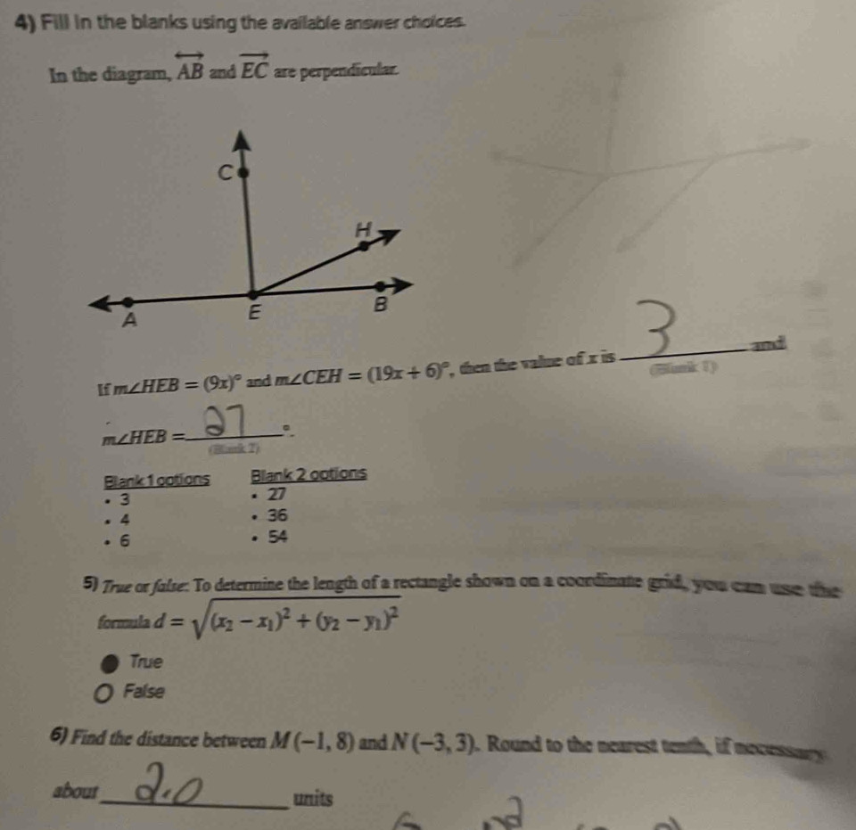 Fill in the blanks using the available answer choices.
In the diagram, overleftrightarrow AB and vector EC are perpendicular.
If m∠ HEB=(9x)^circ  and m∠ CEH=(19x+6)^circ  , then the value of x is_ and
Sunk 1)
_ m∠ HEB=
(Bark 2)
Blank 1 ootions Blank 2 ootions
3
· 27. 4 • 36. 6 . 54
5) True or false: To determine the length of a rectangle shown on a coordinate grid, you cam use the
formula d=sqrt((x_2)-x_1)^2+(y_2-y_1)^2
True
False
6) Find the distance between M(-1,8) and N(-3,3). Round to the nearest tenth, if necessa 
about_ units