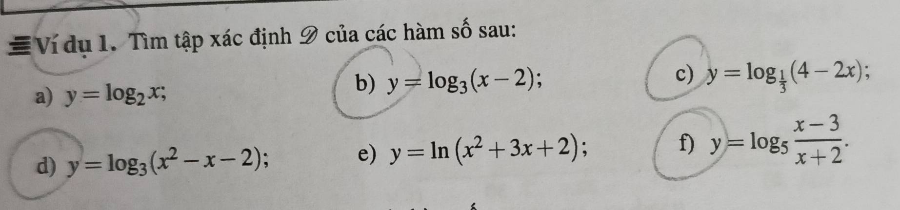 # Ví dụ 1. Tìm tập xác định 9 của các hàm số sau: 
b) y=log _3(x-2) 、 
c) 
a) y=log _2x; y=log _ 1/3 (4-2x); 
d) y=log _3(x^2-x-2) : 
e) y=ln (x^2+3x+2) : f) y=log _5 (x-3)/x+2 .