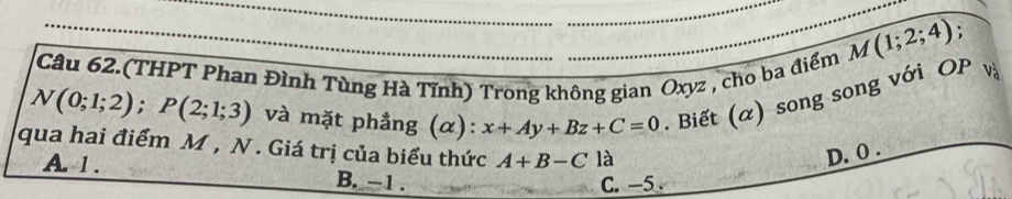 M(1;2;4)
Câu 62.(THPT Phan Đình Tùng Hà Tĩnh) Trong không gian Oxyz , cho ba điểm
N(0;1;2); P(2;1;3) và mặt phẳng (α): x+Ay+Bz+C=0. Biết (α) song song với OP và
qua hai điểm M , N. Giá trị của biểu thức A+B-C là D. 0.
A. 1. B. -1.
C. -5.