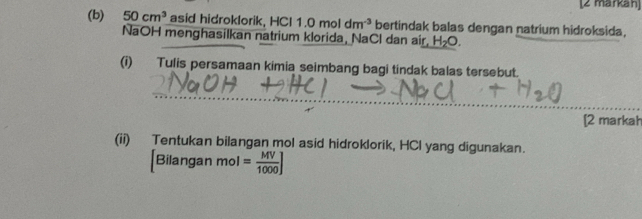 [2 markan] 
(b) 50cm^3 asid hidroklorik, HC 1.0moldm^(-3) bertindak balas dengan natrium hidroksida, 
NaOH menghasilkan natrium klorida, NaCl dan air, H_2O. 
(i) Tulis persamaan kimia seimbang bagi tindak balas tersebut. 
_ 
[2 markah 
(ii) Tentukan bilangan mol asid hidroklorik, HCl yang digunakan.
[Bilanganmol= MV/1000 ]