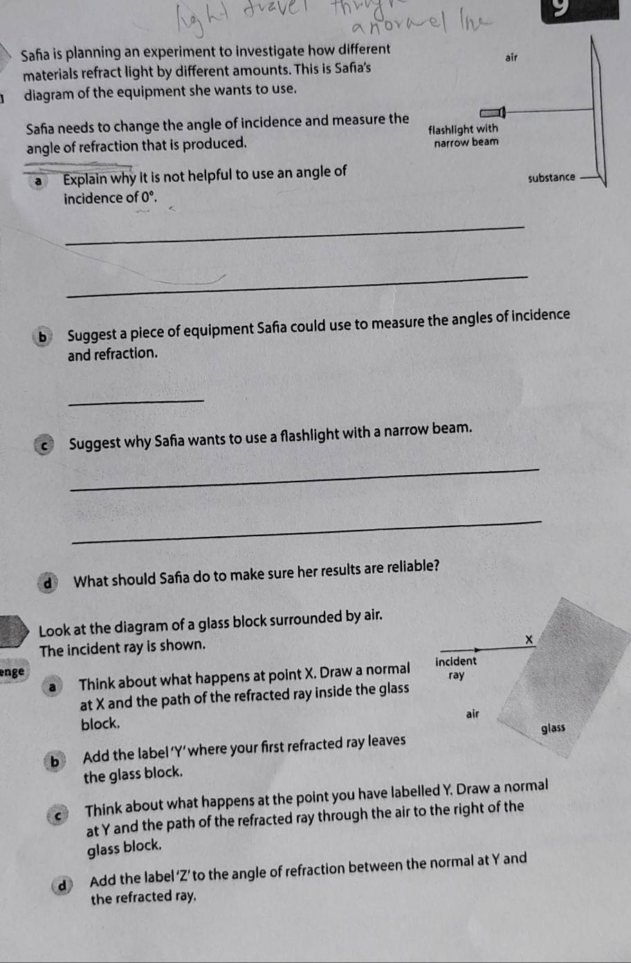 Saña is planning an experiment to investigate how different air 
materials refract light by different amounts. This is Safa's 
diagram of the equipment she wants to use. 
Safa needs to change the angle of incidence and measure the 
angle of refraction that is produced. flashlight with 
narrow beam 
a Explain why it is not helpful to use an angle of 
substance 
incidence of 0°. 
_ 
_ 
b Suggest a piece of equipment Safa could use to measure the angles of incidence 
and refraction. 
_ 
c Suggest why Safa wants to use a flashlight with a narrow beam. 
_ 
_ 
d What should Safia do to make sure her results are reliable? 
Look at the diagram of a glass block surrounded by air. 
The incident ray is shown. 
enge 
a Think about what happens at point X. Draw a normal 
at X and the path of the refracted ray inside the glass 
block. 
b Add the label' Y ’ where your first refracted ray leaves 
the glass block. 
Think about what happens at the point you have labelled Y. Draw a normal 
at Y and the path of the refracted ray through the air to the right of the 
glass block. 
d Add the label ‘ Z ’ to the angle of refraction between the normal at Y and 
the refracted ray.