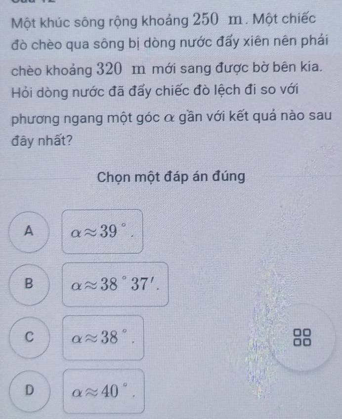 Một khúc sông rộng khoảng 250 m. Một chiếc
đò chèo qua sông bị dòng nước đẩy xiên nên phái
chèo khoảng 320 m mới sang được bờ bên kia.
Hỏi dòng nước đã đấy chiếc đò lệch đi so với
phương ngang một góc α gần với kết quả nào sau
đây nhất?
Chọn một đáp án đúng
A alpha approx 39°.
B alpha approx 38°37'.
C alpha approx 38°.
D alpha approx 40°.