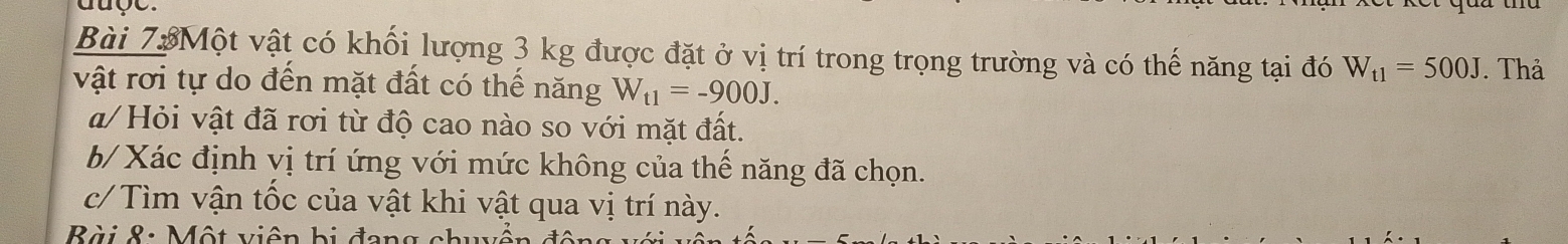 auge. 
Bài 73Một vật có khối lượng 3 kg được đặt ở vị trí trong trọng trường và có thế năng tại đó W_t1=500J. Thả 
vật rơi tự do đến mặt đất có thế năng W_t1=-900J. 
a/ Hỏi vật đã rơi từ độ cao nào so với mặt đất. 
b/ Xác định vị trí ứng với mức không của thế năng đã chọn. 
c/ Tìm vận tốc của vật khi vật qua vị trí này. 
Bài 8: Một viên bị đang c