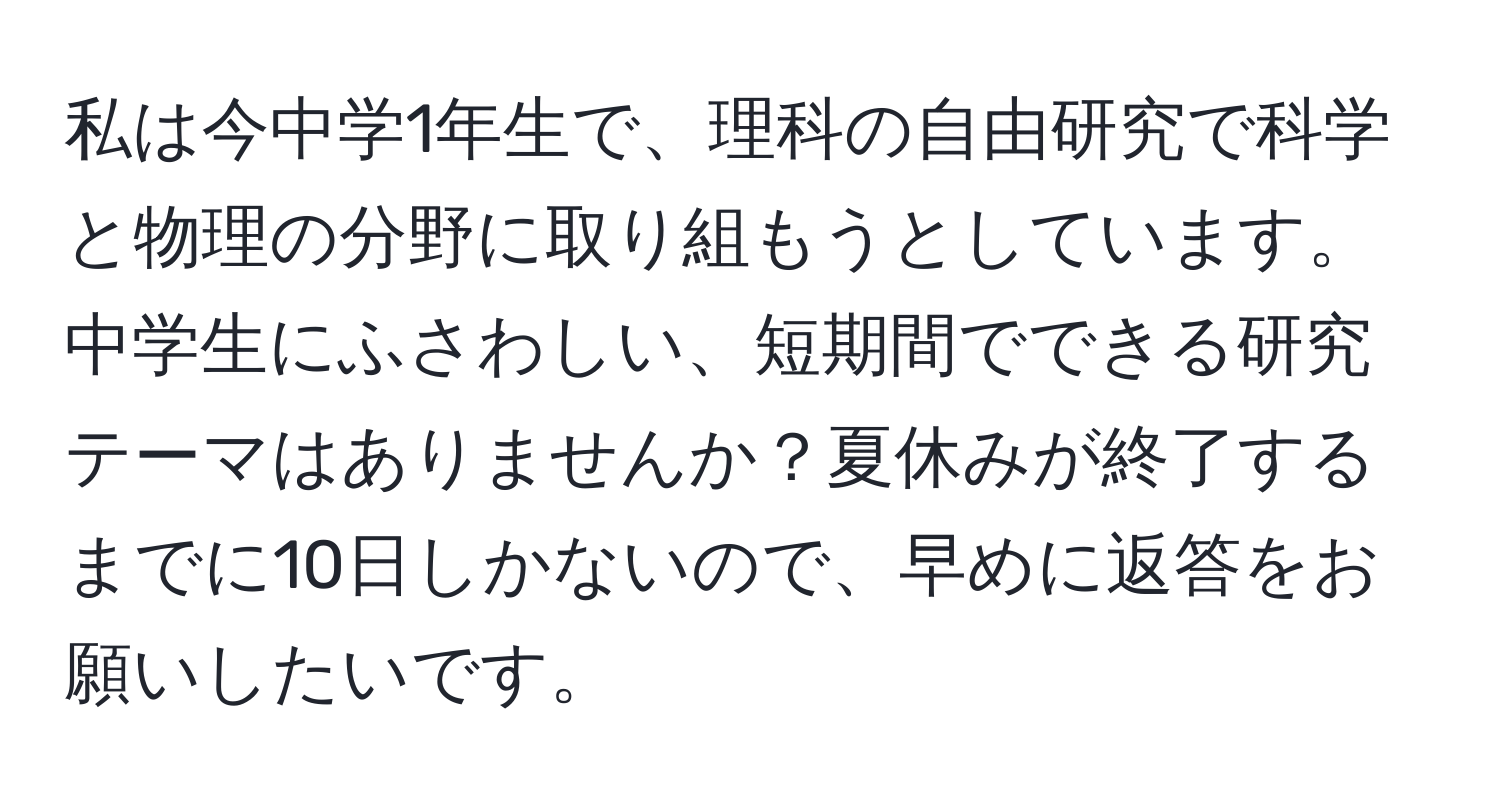 私は今中学1年生で、理科の自由研究で科学と物理の分野に取り組もうとしています。中学生にふさわしい、短期間でできる研究テーマはありませんか？夏休みが終了するまでに10日しかないので、早めに返答をお願いしたいです。