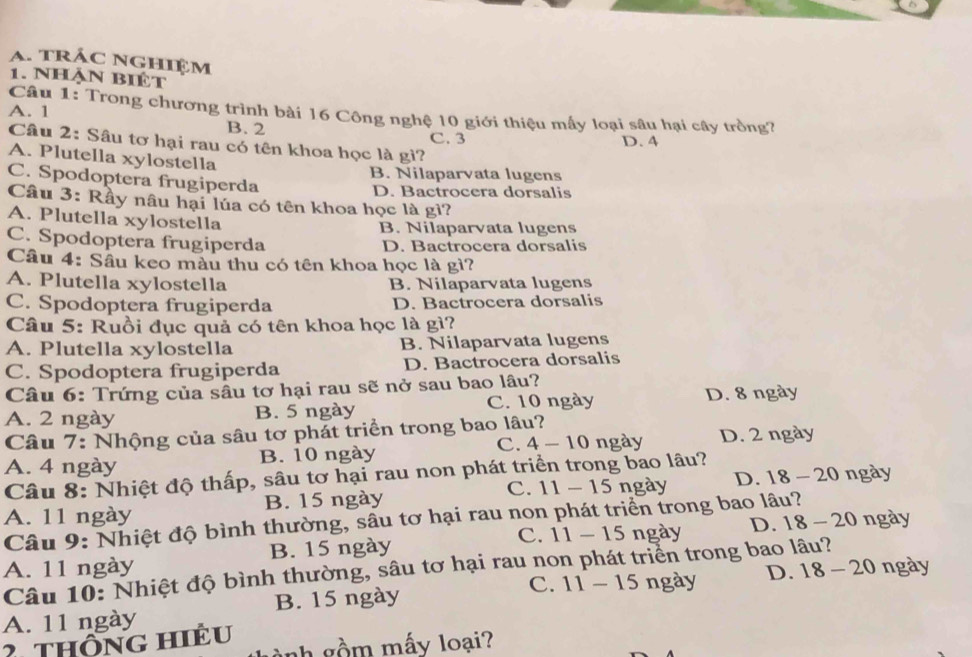 trÁc nghiệm
1. Nhận Biệt
Câu 1: Trong chương trình bài 16 Công nghệ 10 giới thiệu mấy loại sâu hại cây trồng?
A. 1 B. 2
C. 3 D. 4
Câu 2: Sâu tơ hại rau có tên khoa học là gi?
A. Plutella xylostella
B. Nilaparvata lugens
C. Spodoptera frugiperda
D. Bactrocera dorsalis
Câu 3: Rầy nâu hại lúa có tên khoa học là gì?
A. Plutella xylostella
B. Nilaparvata lugens
C. Spodoptera frugiperda D. Bactrocera dorsalis
Câu 4: Sâu keo màu thu có tên khoa học là gì?
A. Plutella xylostella B. Nilaparvata lugens
C. Spodoptera frugiperda D. Bactrocera dorsalis
Câu 5: Ruồi đục quả có tên khoa học là gì?
A. Plutella xylostella B. Nilaparvata lugens
C. Spodoptera frugiperda D. Bactrocera dorsalis
Câu 6: Trứng của sâu tơ hại rau sẽ nở sau bao lâu?
A. 2 ngày B. 5 ngày C. 10 ngày D. 8 ngày
Câu 7: Nhộng của sâu tơ phát triển trong bao lâu?
C.
A. 4 ngày B. 10 ngày 4-10 ngày D. 2 ngày
Câu 8: Nhiệt độ thấp, sâu tơ hại rau non phát triển trong bao lâu?
A. 11 ngày B. 15 ngày C. 11-15 ngày D. 18-20 ngày
Câu 9: Nhiệt độ bình thường, sâu tơ hại rau non phát triển trong bao lâu?
A. 11 ngày B. 15 ngày C. 11-15 ngày D. 18-20 ngày
Câu 10: Nhiệt độ bình thường, sâu tơ hại rau non phát triển trong bao lâu?
C. 11-15 ngày D. 18-20 n gay
A. 11 ngày B. 15 ngày
2 Thông hiêu
nh gồm mấy loại?