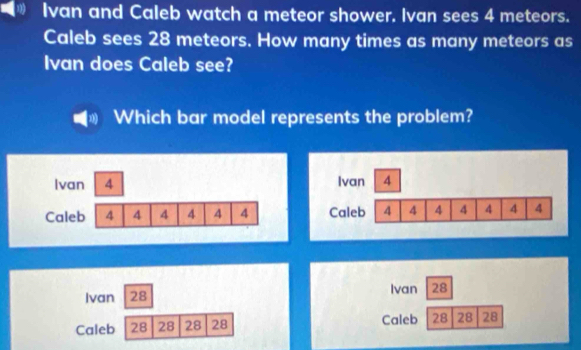 Ivan and Caleb watch a meteor shower. Ivan sees 4 meteors.
Caleb sees 28 meteors. How many times as many meteors as
Ivan does Caleb see?
Which bar model represents the problem?
Ivan 4
Caleb 4 4 4 4 4 4
Ivan 28 Ivan 28
Caleb 28 28 28 28 Caleb 28 28 28