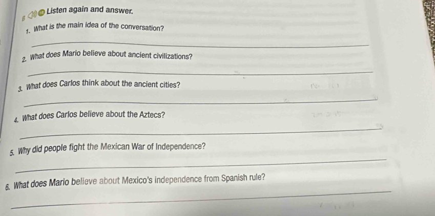 ①0 Listen again and answer. 
1. What is the main idea of the conversation? 
_ 
2. What does Mario believe about ancient civilizations? 
_ 
. What does Carlos think about the ancient cities? 
_ 
4. What does Carlos believe about the Aztecs? 
_ 
_ 
5. Why did people fight the Mexican War of Independence? 
_ 
6. What does Mario believe about Mexico's independence from Spanish rule?