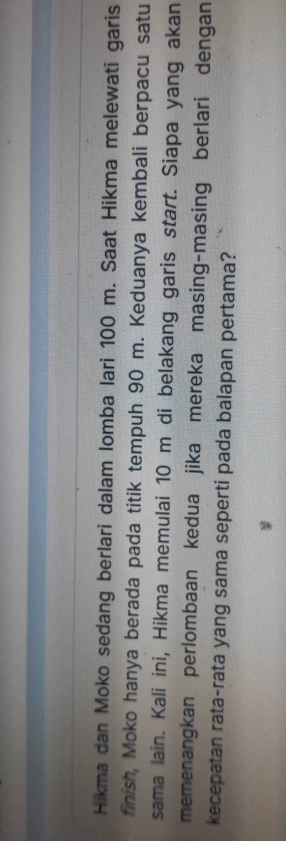 Hikma dan Moko sedang berlari dalam lomba lari 100 m. Saat Hikma melewati garis 
finish, Moko hanya berada pada titik tempuh 90 m. Keduanya kembali berpacu satu 
sama lain. Kali ini, Hikma memulai 10 m di belakang garis start. Siapa yang akan 
memenangkan perlombaan kedua jika mereka masing-masing berlari dengan 
kecepatan rata-rata yang sama seperti pada balapan pertama?