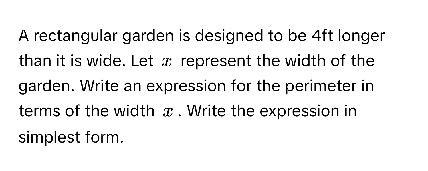 A rectangular garden is designed to be 4ft longer than it is wide. Let $x$ represent the width of the garden. Write an expression for the perimeter in terms of the width $x$. Write the expression in simplest form.