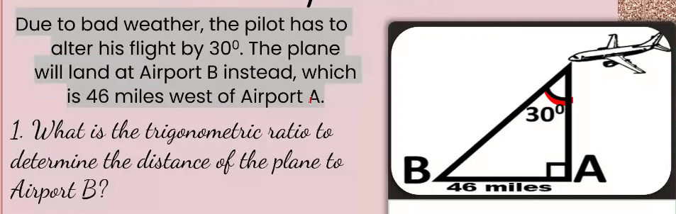 Due to bad weather, the pilot has to
alter his flight by 30°. The plane
will land at Airport B instead, which
is 46 miles west of Airport A.
1. What is the trigonometric ratio to
determine the distance of the plane to 
Airport B?