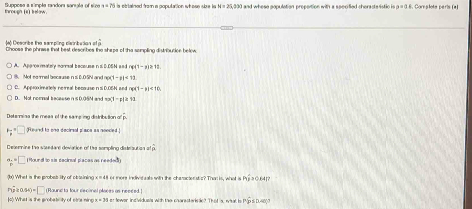 Suppose a simple random sample of size n=75 is obtained from a population whose size is N=25,000 and whose population proportion with a specified characteristic is p=0.6. Complete parts (a)
through (c) below.
(a) Describe the sampling distribution of hat p. 
Choose the phrase that best describes the shape of the sampling distribution below.
A. Approximately normal because n ≤ 0.05N and np(1-p)≥ 10.
B. Not normal because n≤ 0.05N and np(1-p)<10</tex>.
C. Approximately normal because n ≤0.05N and np(1-p)<10</tex>.
D. Not normal because n≤ 0.05N and np(1-p) ≥ 10
Determine the mean of the sampling distribution of hat p
mu _p=□ (Round to one decimal place as needed.)
Determine the standard deviation of the sampling distribution of overline p
sigma _p=□ (Round to six decimal places as needed)
(b) What is the probability of obtaining x=48 or more individuals with the characteristic? That is, what is P(hat p≥ 0.64)
P(hat p≥ 0.64)=□ (Round to four decimal places as needed.)
(c) What is the probability of obtaining x=36 or fewer individuals with the characteristic? That is, what is P(hat p≤ 0.48) ?