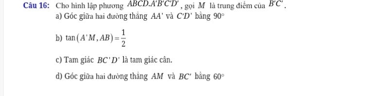 Cho hình lập phương ABCD. A'B'C'D' , gọi M là trung điểm của B'C'. 
a) Góc giữa hai đường thắng AA' và C'D' bàng 90°
b) tan (A'M,AB)= 1/2 
c) Tam giác BC'D' là tam giác cân. 
d) Góc giữa hai đường thắng AM và BC' bằng 60°